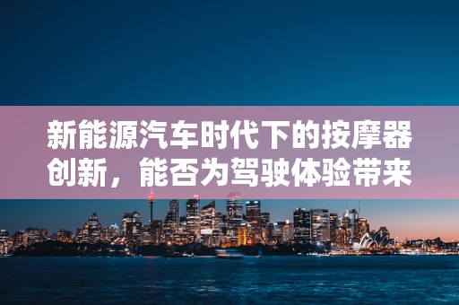 新能源汽车时代下的按摩器创新，能否为驾驶体验带来新变革？