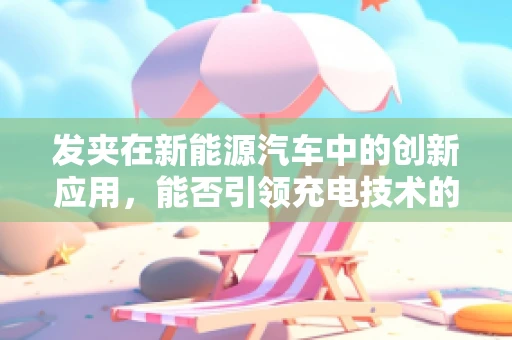 发夹在新能源汽车中的创新应用，能否引领充电技术的新革命？