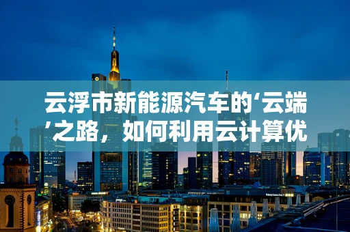 云浮市新能源汽车的‘云端’之路，如何利用云计算优化充电网络？
