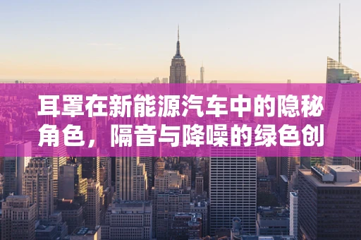 耳罩在新能源汽车中的隐秘角色，隔音与降噪的绿色创新
