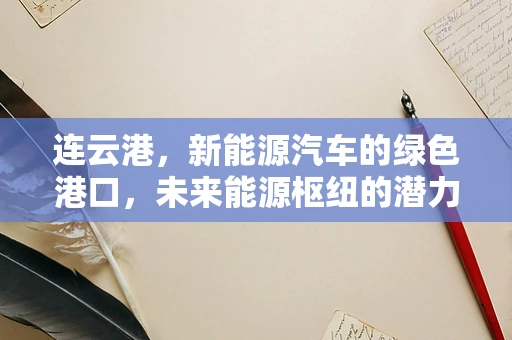 连云港，新能源汽车的绿色港口，未来能源枢纽的潜力与挑战？