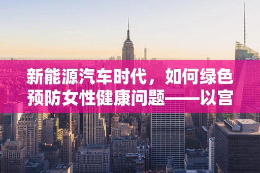 新能源汽车时代，如何绿色预防女性健康问题——以宫颈炎为例