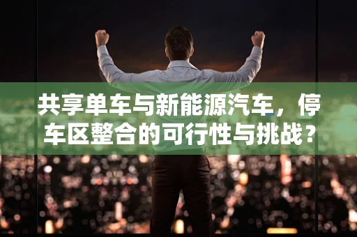 共享单车与新能源汽车，停车区整合的可行性与挑战？