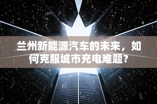 兰州新能源汽车的未来，如何克服城市充电难题？