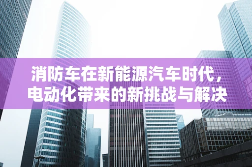 消防车在新能源汽车时代，电动化带来的新挑战与解决方案