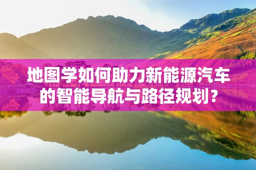地图学如何助力新能源汽车的智能导航与路径规划？