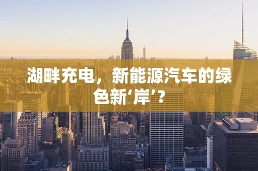 湖畔充电，新能源汽车的绿色新‘岸’？