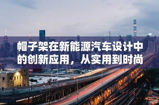 帽子架在新能源汽车设计中的创新应用，从实用到时尚的跨界探索