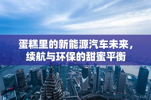 蛋糕里的新能源汽车未来，续航与环保的甜蜜平衡