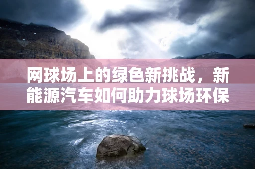 网球场上的绿色新挑战，新能源汽车如何助力球场环保？