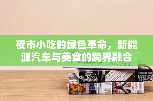 夜市小吃的绿色革命，新能源汽车与美食的跨界融合