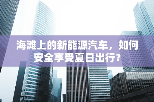海滩上的新能源汽车，如何安全享受夏日出行？