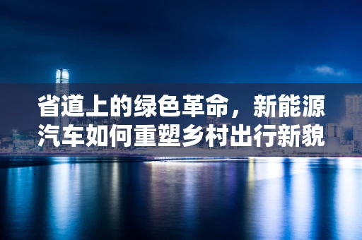 省道上的绿色革命，新能源汽车如何重塑乡村出行新貌？