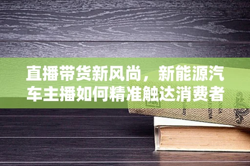 直播带货新风尚，新能源汽车主播如何精准触达消费者？