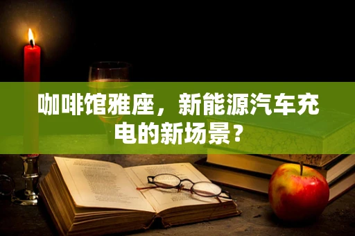 咖啡馆雅座，新能源汽车充电的新场景？